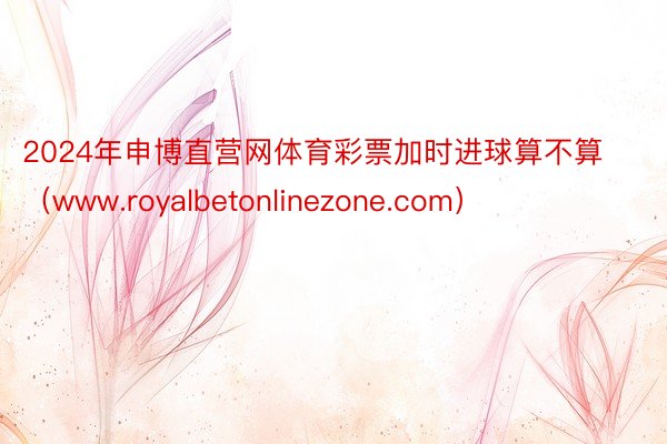 2024年申博直营网体育彩票加时进球算不算（www.royalbetonlinezone.com）