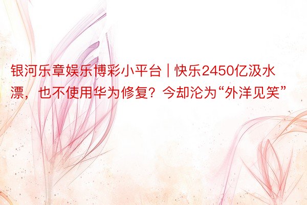 银河乐章娱乐博彩小平台 | 快乐2450亿汲水漂，也不使用华为修复？今却沦为“外洋见笑”