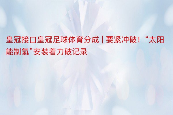 皇冠接口皇冠足球体育分成 | 要紧冲破！“太阳能制氢”安装着力破记录
