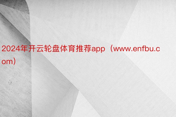 2024年开云轮盘体育推荐app（www.enfbu.com）
