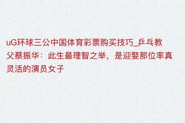 uG环球三公中国体育彩票购买技巧_乒乓教父蔡振华：此生最理智之举，是迎娶那位率真灵活的演员女子