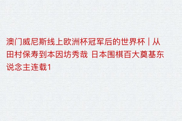 澳门威尼斯线上欧洲杯冠军后的世界杯 | 从田村保寿到本因坊秀哉 日本围棋百大奠基东说念主连载1