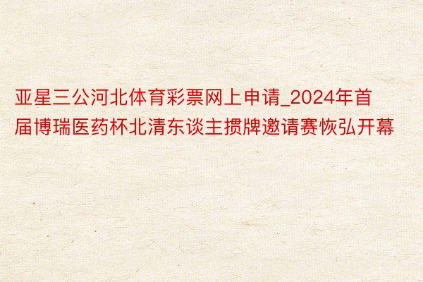 亚星三公河北体育彩票网上申请_2024年首届博瑞医药杯北清东谈主掼牌邀请赛恢弘开幕