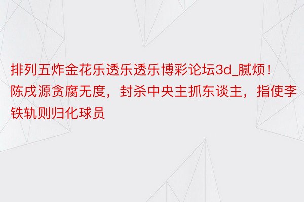 排列五炸金花乐透乐透乐博彩论坛3d_腻烦！陈戌源贪腐无度，封杀中央主抓东谈主，指使李铁轨则归化球员