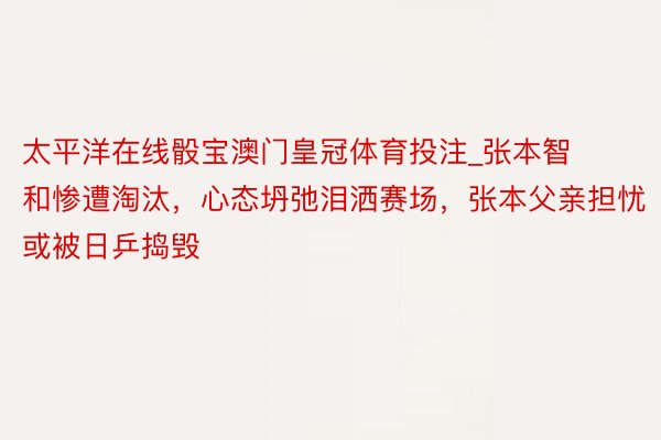 太平洋在线骰宝澳门皇冠体育投注_张本智和惨遭淘汰，心态坍弛泪洒赛场，张本父亲担忧或被日乒捣毁