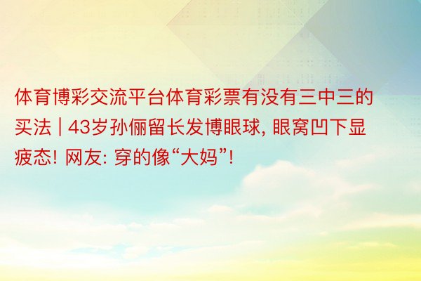体育博彩交流平台体育彩票有没有三中三的买法 | 43岁孙俪留长发博眼球, 眼窝凹下显疲态! 网友: 穿的像“大妈”!