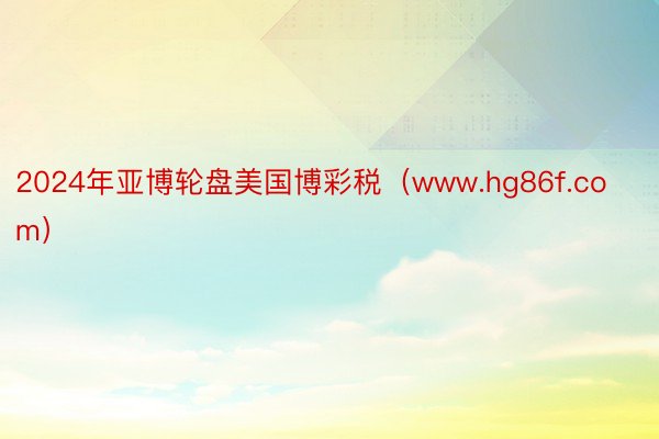 2024年亚博轮盘美国博彩税（www.hg86f.com）