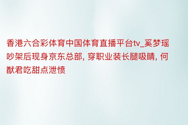 香港六合彩体育中国体育直播平台tv_奚梦瑶吵架后现身京东总部, 穿职业装长腿吸睛, 何猷君吃甜点泄愤