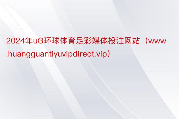 2024年uG环球体育足彩媒体投注网站（www.huangguantiyuvipdirect.vip）