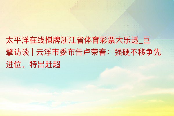 太平洋在线棋牌浙江省体育彩票大乐透_巨擘访谈 | 云浮市委布告卢荣春：强硬不移争先进位、特出赶超