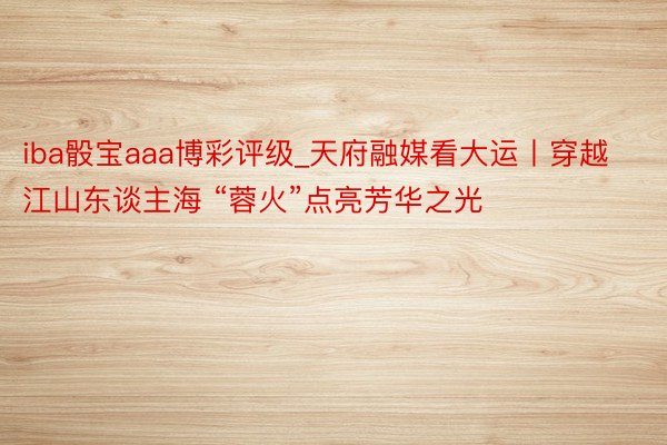 iba骰宝aaa博彩评级_天府融媒看大运丨穿越江山东谈主海 “蓉火”点亮芳华之光
