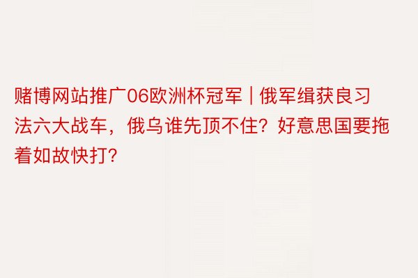 赌博网站推广06欧洲杯冠军 | 俄军缉获良习法六大战车，俄乌谁先顶不住？好意思国要拖着如故快打？