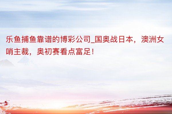 乐鱼捕鱼靠谱的博彩公司_国奥战日本，澳洲女哨主裁，奥初赛看点富足！