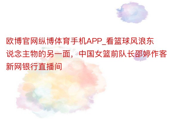 欧博官网纵博体育手机APP_看篮球风浪东说念主物的另一面，中国女篮前队长邵婷作客新网银行直播间