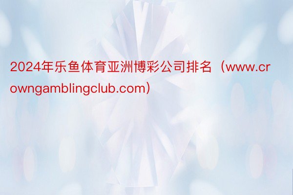 2024年乐鱼体育亚洲博彩公司排名（www.crowngamblingclub.com）