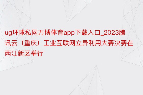 ug环球私网万博体育app下载入口_2023腾讯云（重庆）工业互联网立异利用大赛决赛在两江新区举行