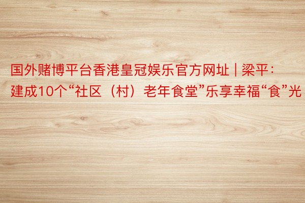 国外赌博平台香港皇冠娱乐官方网址 | 梁平：建成10个“社区（村）老年食堂”乐享幸福“食”光