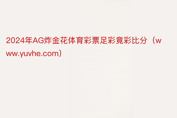 2024年AG炸金花体育彩票足彩竟彩比分（www.yuvhe.com）