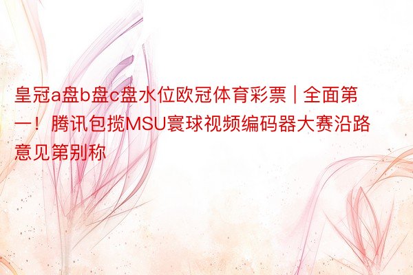 皇冠a盘b盘c盘水位欧冠体育彩票 | 全面第一！腾讯包揽MSU寰球视频编码器大赛沿路意见第别称