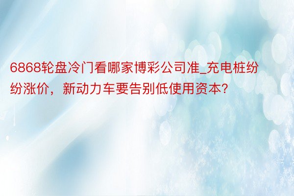 6868轮盘冷门看哪家博彩公司准_充电桩纷纷涨价，新动力车要告别低使用资本？