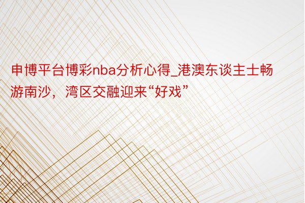 申博平台博彩nba分析心得_港澳东谈主士畅游南沙，湾区交融迎来“好戏”