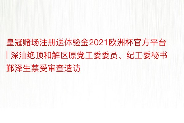 皇冠赌场注册送体验金2021欧洲杯官方平台 | 深汕绝顶和解区原党工委委员、纪工委秘书鄞泽生禁受审查造访