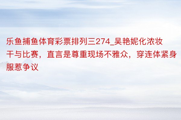 乐鱼捕鱼体育彩票排列三274_吴艳妮化浓妆干与比赛，直言是尊重现场不雅众，穿连体紧身服惹争议