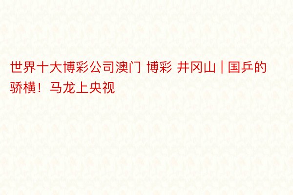 世界十大博彩公司澳门 博彩 井冈山 | 国乒的骄横！马龙上央视