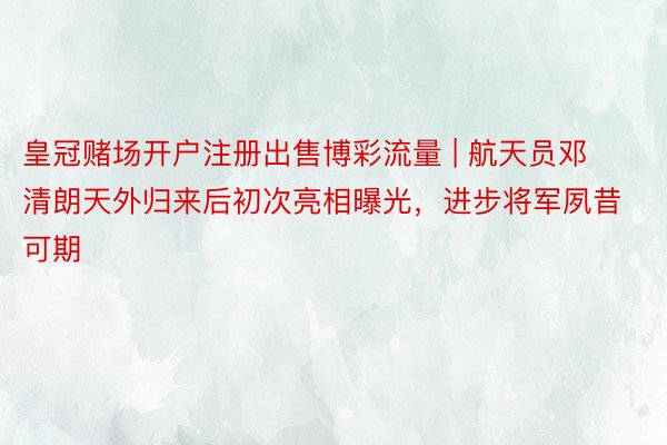 皇冠赌场开户注册出售博彩流量 | 航天员邓清朗天外归来后初次亮相曝光，进步将军夙昔可期