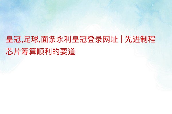 皇冠,足球,面条永利皇冠登录网址 | 先进制程芯片筹算顺利的要道