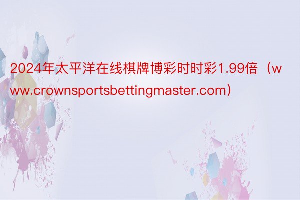 2024年太平洋在线棋牌博彩时时彩1.99倍（www.crownsportsbettingmaster.com）