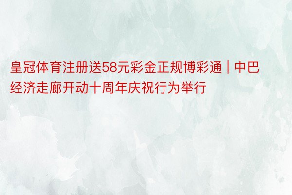 皇冠体育注册送58元彩金正规博彩通 | 中巴经济走廊开动十周年庆祝行为举行
