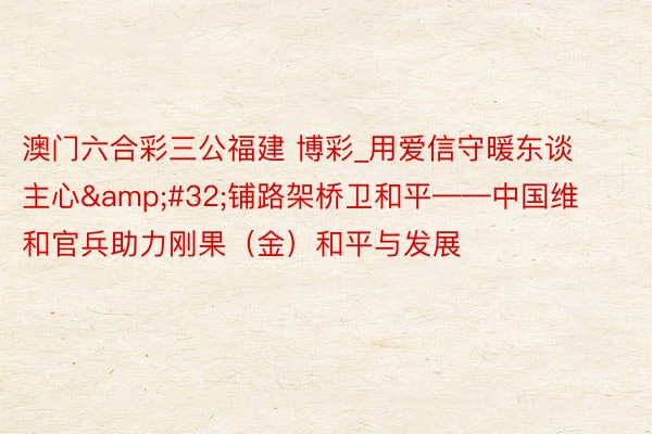 澳门六合彩三公福建 博彩_用爱信守暖东谈主心&#32;铺路架桥卫和平——中国维和官兵助力刚果（金）和平与发展