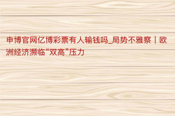 申博官网亿博彩票有人输钱吗_局势不雅察｜欧洲经济濒临“双高”压力