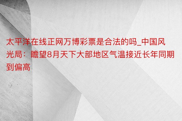 太平洋在线正网万博彩票是合法的吗_中国风光局：瞻望8月天下大部地区气温接近长年同期到偏高