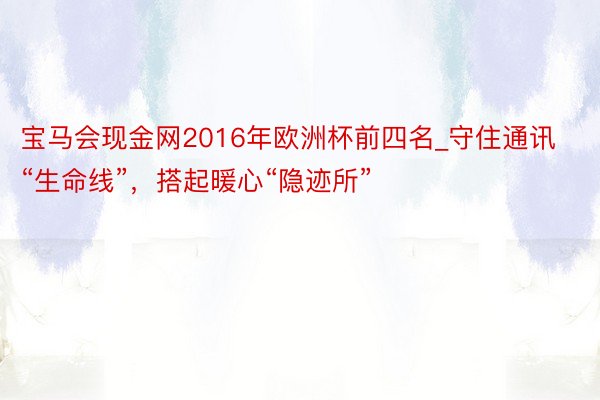 宝马会现金网2016年欧洲杯前四名_守住通讯“生命线”，搭起暖心“隐迹所”