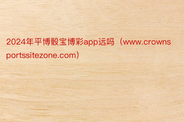 2024年平博骰宝博彩app远吗（www.crownsportssitezone.com）