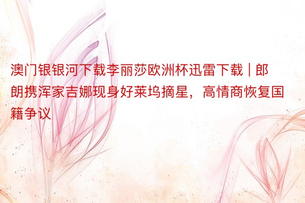 澳门银银河下载李丽莎欧洲杯迅雷下载 | 郎朗携浑家吉娜现身好莱坞摘星，高情商恢复国籍争议