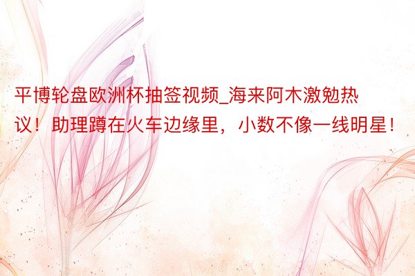 平博轮盘欧洲杯抽签视频_海来阿木激勉热议！助理蹲在火车边缘里，小数不像一线明星！