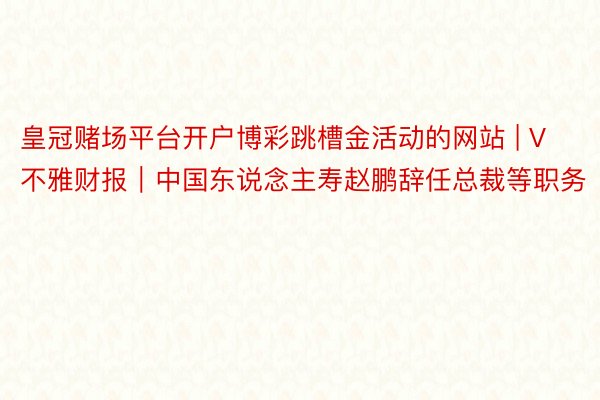皇冠赌场平台开户博彩跳槽金活动的网站 | V不雅财报｜中国东说念主寿赵鹏辞任总裁等职务