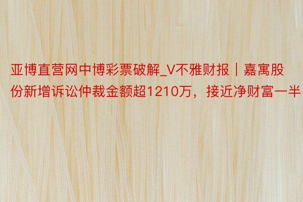 亚博直营网中博彩票破解_V不雅财报｜嘉寓股份新增诉讼仲裁金额超1210万，接近净财富一半