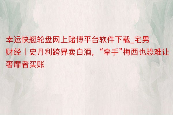 幸运快艇轮盘网上赌博平台软件下载_宅男财经丨史丹利跨界卖白酒，“牵手”梅西也恐难让奢靡者买账