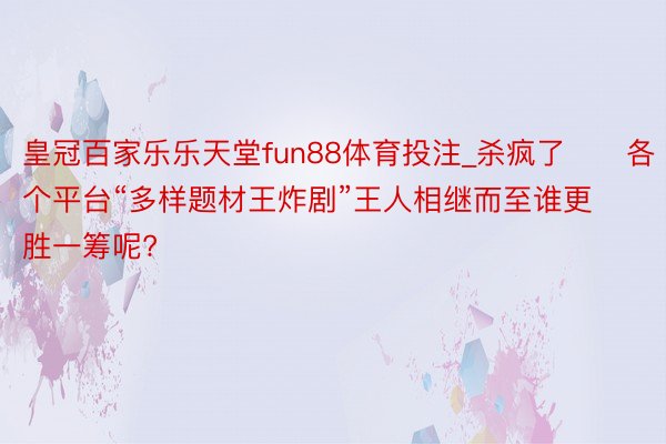 皇冠百家乐乐天堂fun88体育投注_杀疯了‼️各个平台“多样题材王炸剧”王人相继而至谁更胜一筹呢?