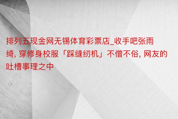 排列五现金网无锡体育彩票店_收手吧张雨绮, 穿修身校服「踩缝纫机」不僧不俗, 网友的吐槽事理之中
