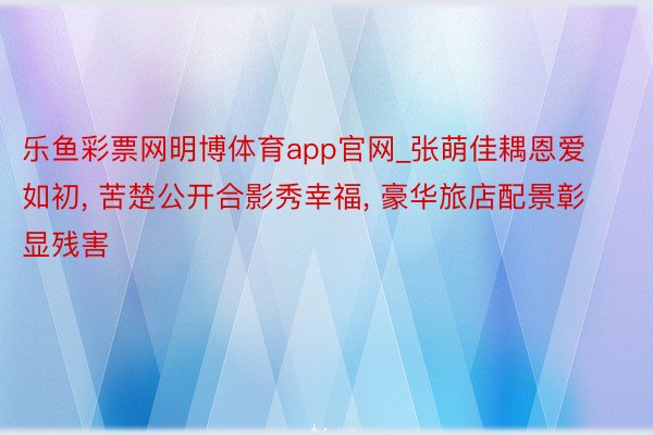 乐鱼彩票网明博体育app官网_张萌佳耦恩爱如初, 苦楚公开合影秀幸福, 豪华旅店配景彰显残害