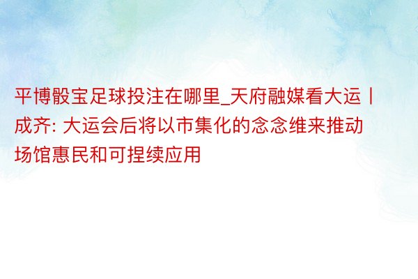 平博骰宝足球投注在哪里_天府融媒看大运丨成齐: 大运会后将以市集化的念念维来推动场馆惠民和可捏续应用