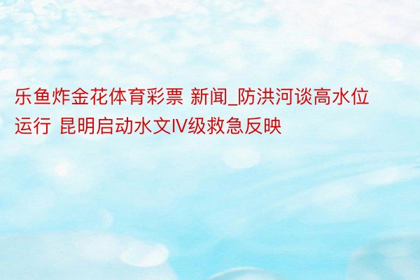 乐鱼炸金花体育彩票 新闻_防洪河谈高水位运行 昆明启动水文IV级救急反映
