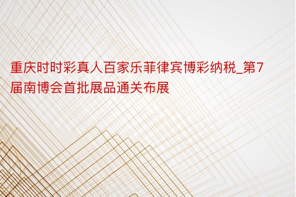 重庆时时彩真人百家乐菲律宾博彩纳税_第7届南博会首批展品通关布展