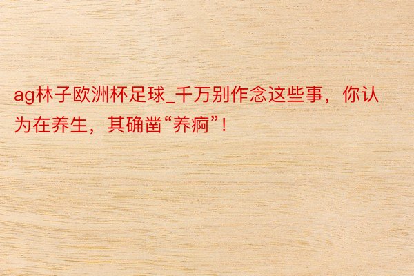 ag林子欧洲杯足球_千万别作念这些事，你认为在养生，其确凿“养痾”！