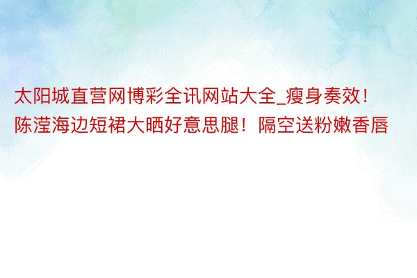 太阳城直营网博彩全讯网站大全_瘦身奏效！陈滢海边短裙大晒好意思腿！隔空送粉嫩香唇
